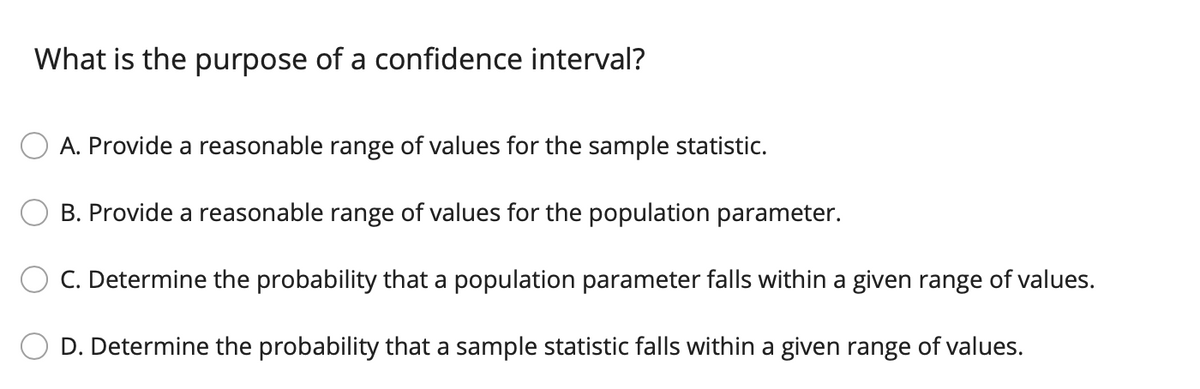 What is the purpose of a confidence interval?
A. Provide a reasonable range of values for the sample statistic.
B. Provide a reasonable range of values for the population parameter.
C. Determine the probability that a population parameter falls within a given range of values.
D. Determine the probability that a sample statistic falls within a given range of values.
