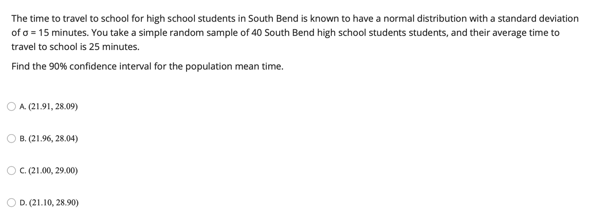 The time to travel to school for high school students in South Bend is known to have a normal distribution with a standard deviation
of o = 15 minutes. You take a simple random sample of 40 South Bend high school students students, and their average time to
travel to school is 25 minutes.
Find the 90% confidence interval for the population mean time.
O A. (21.91, 28.09)
B. (21.96, 28.04)
O C. (21.00, 29.00)
D. (21.10, 28.90)
