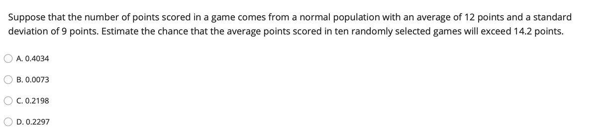 Suppose that the number of points scored in a game comes from a normal population with an average of 12 points and a standard
deviation of 9 points. Estimate the chance that the average points scored in ten randomly selected games will exceed 14.2 points.
A. 0.4034
B. 0.0073
C. 0.2198
D. 0.2297
