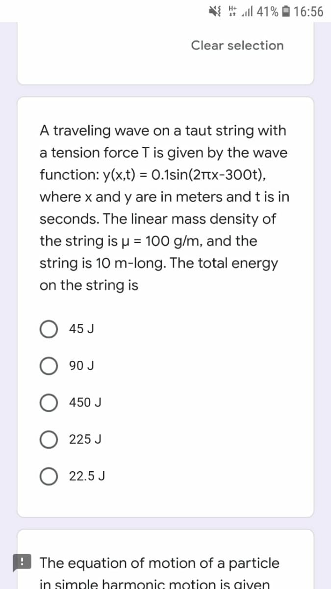 l 41% O 16:56
Clear selection
A traveling wave on a taut string with
a tension force T is given by the wave
function: y(x,t) = 0.1sin(2Ttx-300t),
where x and y are in meters and t is in
seconds. The linear mass density of
the string is u = 100 g/m, and the
string is 10 m-long. The total energy
on the string is
45 J
90 J
450 J
225 J
22.5 J
The equation of motion of a particle
in simple harmonic motion is given
