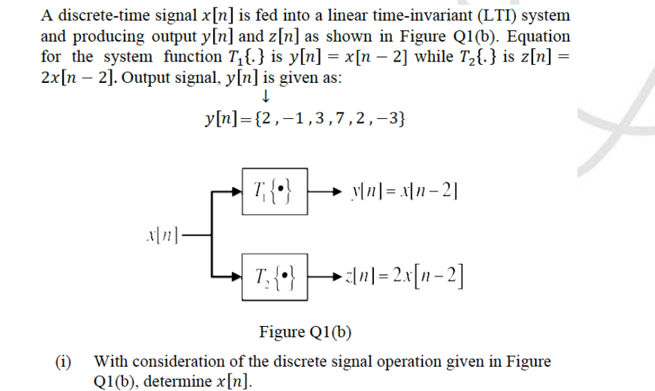 A discrete-time signal x[n] is fed into a linear time-invariant (LTI) system
and producing output y[n] and z[n] as shown in Figure Q1(b). Equation
for the system function T,{.} is y[n] = x[n – 2] while T2{.} is z[n] =
2x[n – 2]. Output signal, y[n] is given as:
-
y[n]= {2,-1,3,7,2,-3}
y[n] = x|1– 2|
T. {*}
+In|= 2x[n- 2]
Figure Q1(b)
(i)
With consideration of the discrete signal operation given in Figure
Q1(b), determine x[n].
