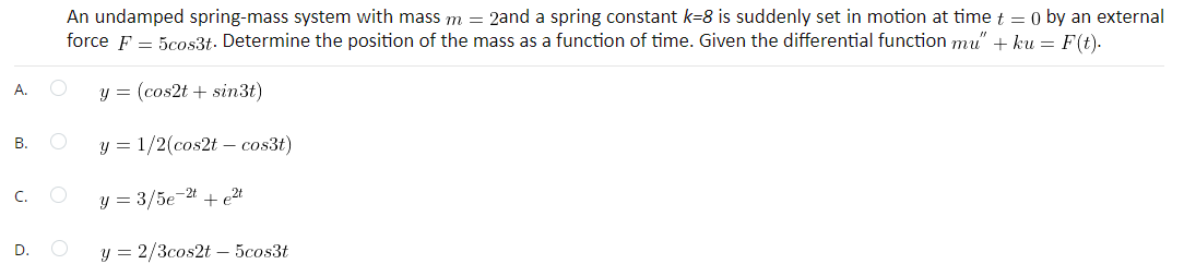 A.
B.
C.
D.
An undamped spring-mass system with mass m = 2and a spring constant k=8 is suddenly set in motion at time t = 0 by an external
force F = 5cos3t. Determine the position of the mass as a function of time. Given the differential function mu" + ku = F(t).
O
y = (cos2t + sin3t)
O
y = 1/2(cos2t cos3t)
O
y = 3/5e-2t + e²t
O
y = 2/3cos2t - 5cos3t