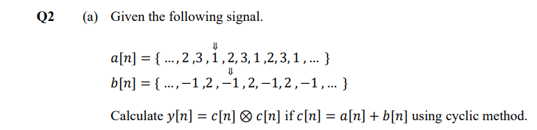 Q2
(a) Given the following signal.
a[n] = { ..., 2 ,3,1,2,3,1,2,3,1, ... }
b[n] = { ...,-1,2,–1,2,-1,2,-1,... }
Calculate y[n] = c[n] ® c[n] if c[n] = a[n] + b[n] using cyclic method.
