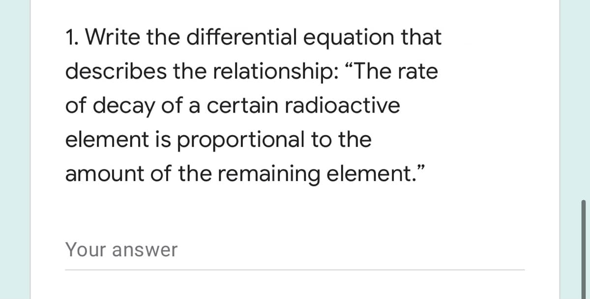 1. Write the differential equation that
describes the relationship: "The rate
of decay of a certain radioactive
element is proportional to the
amount of the remaining element."
Your answer
