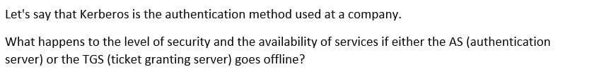 Let's say that Kerberos is the authentication method used at a company.
What happens to the level of security and the availability of services if either the AS (authentication
server) or the TGS (ticket granting server) goes offline?
