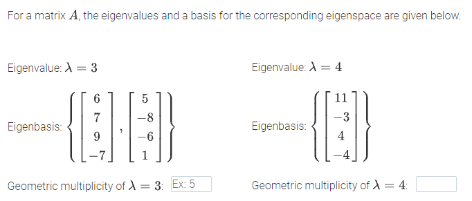 For a matrix A, the eigenvalues and a basis for the corresponding eigenspace are given below.
Eigenvalue: A = 3
Eigenvalue: A = 4
11
7
-8
-3
Eigenbasis:
Eigenbasis:
-6
4
Geometric multiplicity of A = 3: Ex: 5
Geometric multiplicity of A = 4:
