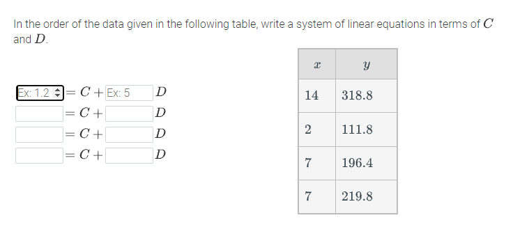 In the order of the data given in the following table, write a system of linear equations in terms of C
and D.
Ex: 1.2 :
|= C + Ex: 5
D
14
318.8
= C +
D
= C+
D
2
111.8
= C +
D
7
196.4
7
219.8
