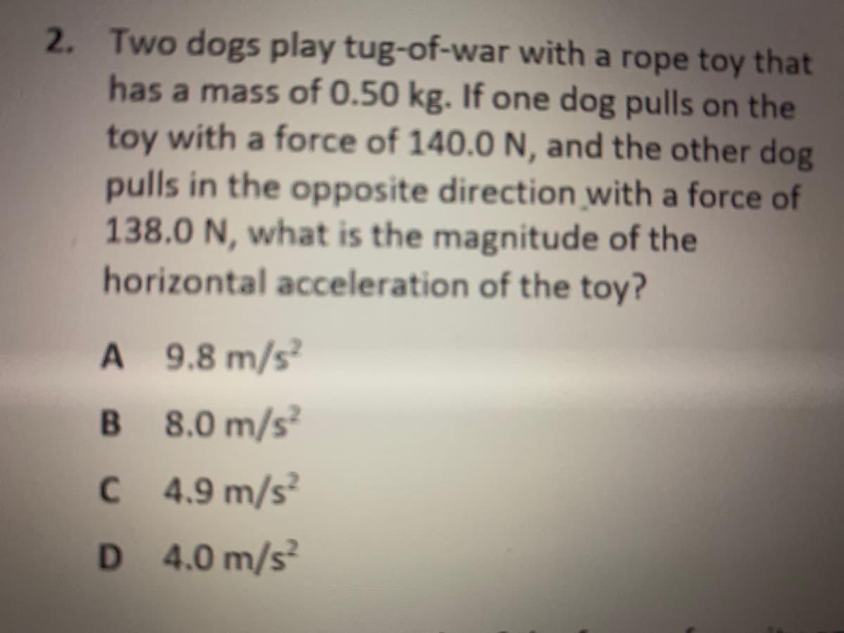 2. Two dogs play tug-of-war with a rope toy that
has a mass of 0.50 kg. If one dog pulls on the
toy with a force of 140.0 N, and the other dog
pulls in the opposite direction with a force of
138.0 N, what is the magnitude of the
horizontal acceleration of the toy?
A 9.8 m/s
B 8.0 m/s
C 4.9 m/s?
D 4.0 m/s?

