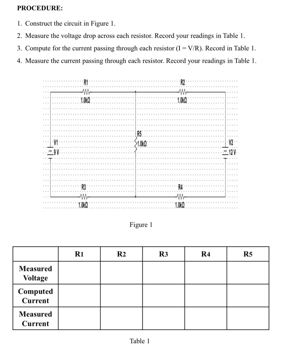 PROCEDURE:
1. Construct the circuit in Figure 1.
2. Measure the voltage drop across each resistor. Record your readings in Table 1.
3. Compute for the current passing through each resistor (I = V/R). Record in Table 1.
4. Measure the current passing through each resistor. Record your readings in Table 1.
Measured
Voltage
V₁
9V.
Computed
Current
Measured
Current
1.0KQ
R3
W
1,0KQ
R1
R2
R5
1.0KQ
Figure 1
Table 1
R3
1,0KQ
1,0KQ
R4
·V2-
12 V.
R5