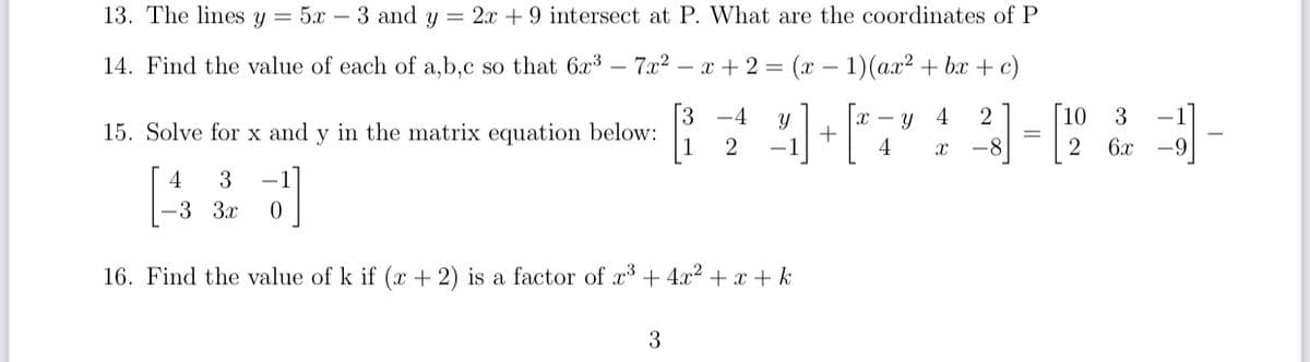 13. The lines y = 5x – 3 and y = 2x +9 intersect at P. What are the coordinates of P
14. Find the value of each of a,b,c so that 6x³ – 7.x2 – x + 2 = (x – 1)(ax? + bx + c)
3
15. Solve for x and y in the matrix equation below:
10
-4
4
3
x - y
+
-1
1
2
-8
2
6x
-9
4
3
-.
-3 3x
16. Find the value of k if (x + 2) is a factor of x + 4x² + x + k
3
