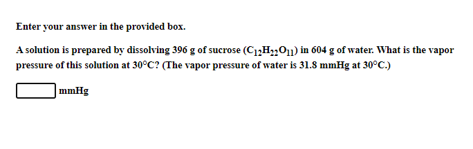 Enter your answer in the provided box.
A solution is prepared by dissolving 396 g of sucrose (C12H2201) in 604 g of water. What is the vapor
pressure of this solution at 30°C? (The vapor pressure of water is 31.8 mmHg at 30°C.)
mmHg
