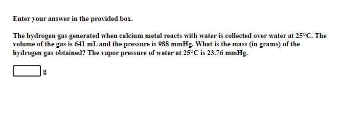 Enter your answer in the provided box.
The hydrogen gas generated when calcium metal reacts with water is collected over water at 25°C. The
volume of the gas is 641 mL and the pressure is 988 mmHg. What is the mass (in grams) of the
hydrogen gas obtained? The vapor pressure of water at 25°C is 23.76 mmHg.
