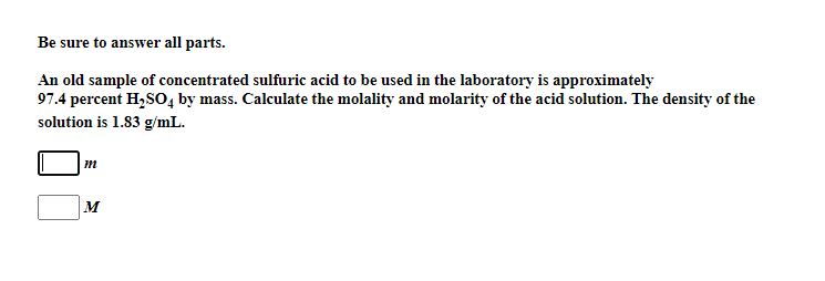 Be sure to answer all parts.
An old sample of concentrated sulfuric acid to be used in the laboratory is approximately
97.4 percent H,SO, by mass. Calculate the molality and molarity of the acid solution. The density of the
solution is 1.83 g/mL.
m
M
