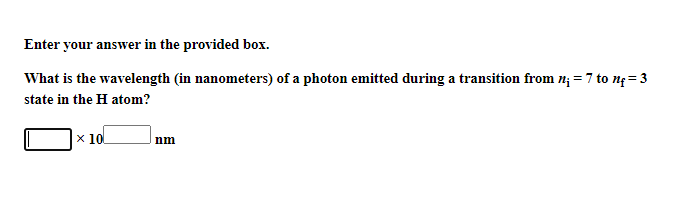 Enter your answer in the provided box.
What is the wavelength (in nanometers) of a photon emitted during a transition from n; = 7 to ng= 3
state in the H atom?
x 10
nm
