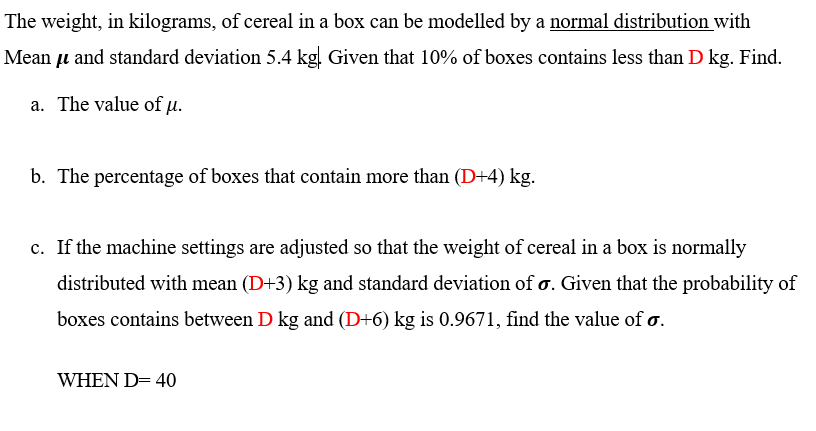 The weight, in kilograms, of cereal in a box can be modelled by a normal distribution with
Mean u and standard deviation 5.4 kg. Given that 10% of boxes contains less than D kg. Find.
a. The value of u.
b. The percentage of boxes that contain more than (D+4) kg.
c. If the machine settings are adjusted so that the weight of cereal in a box is normally
distributed with mean (D+3) kg and standard deviation of o. Given that the probability of
boxes contains between D kg and (D+6) kg is 0.9671, find the value of o.
