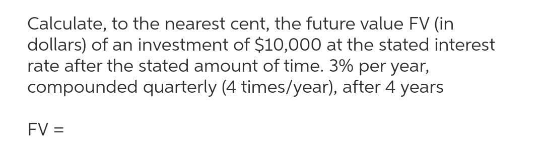 Calculate, to the nearest cent, the future value FV (in
dollars) of an investment of $10,000 at the stated interest
rate after the stated amount of time. 3% per year,
compounded quarterly (4 times/year), after 4 years
FV =
