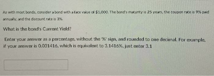 As with most bonds, consider a bond with a face value of $1,000. The bond's maturity is 25 years, the coupon rate is 9% paid
annually, and the discount rate is 3%.
What is the bond's Current Yield?
Enter your answer as a percentage, without the "%' sign, and rounded to one decimal. For example,
if your answer is 0.031416, which is equivalent to 3.1416%, just enter 3.1
