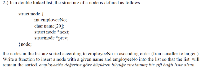 2-) In a double linked list, the structure of a node is defined as follows:
struct node {
int employeeNo;
char name[20];
struct node *next;
structnode *prev;
}node;
the nodes in the list are sorted according to employeeNo in ascending order (from smaller to larger ).
Write a function to insert a node with a given name and employeeNo into the list so that the list will
remain the sorted. employeeNo değerine göre küçükten büyüğe sıralanmış bir çift bağlı liste olsun.
