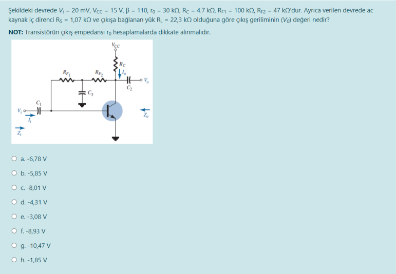 Şekildeki devrede V; = 20 mV, Vcc = 15 V, B = 110, ro = 30 k, Rc = 4.7 kN, Rfj = 100 kO, RĘ2 = 47 kQ'dur. Ayrıca verilen devrede ac
kaynak iç direnci Rs = 1,07 k2 ve çıkışa bağlanan yük RL = 22,3 kN olduğuna göre çıkış geriliminin (Vo) değeri nedir?
NOT: Transistörün çıkış empedansı ro hesaplamalarda dikkate alınmalıdır.
RC
RE
O a. -6,78 V
O b. -5,85 V
O .-8,01 V
O d.-4,31 V
O e. -3,08 V
O f. -8,93 V
O g. -10,47 V
O h. -1,85 V
