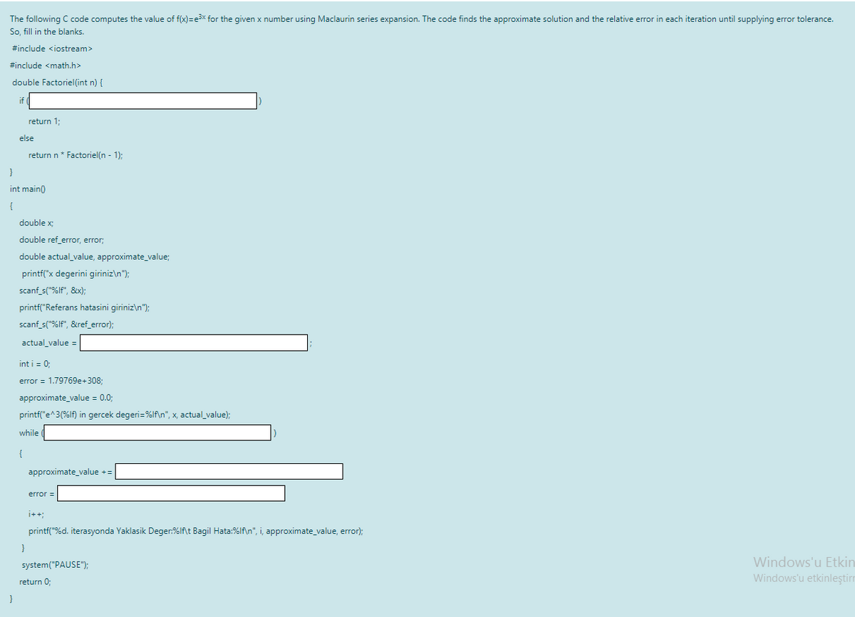The following C code computes the value of f(x)3De3x for the given x number using Maclaurin series expansion. The code finds the approximate solution and the relative error in each iteration until supplying error tolerance.
So, fill in the blanks.
#include <iostream>
#include <math.h>
double Factoriel(int n) {
return 1;
else
return n* Factoriel(n - 1);
int main0
double x;
double ref_error, error;
double actual_value, approximate_value;
printf("x degerini giriniz\n");
scanf_s("%If", &x);:
printf("Referans hatasini giriniz\n"):
scanf_s("%If", &ref_error);
actual_value =
int i = 0:
error = 1.79769e+3083;
approximate_value = 0.0;
printf("e^3(%lf) in gercek degeri=%lf\n", x, actual_value);
while (
{
approximate_value +=
error =
i++;
printf("%d. iterasyonda Yaklasik Deger:%lf\t Bagil Hata:%lf\n", i, approximate_value, error);
system("PAUSE");
Windows'u Etkin
return 0;
Windows'u etkinleştirm
}
