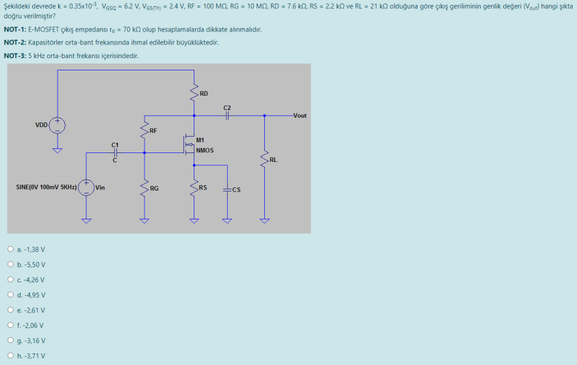 Şekildeki devrede k = 0.35x103, Vasa = 6.2 V, VGsTm) = 2.4 V, RF = 100 MQ, RG = 10 MO, RD = 7.6 kn, RS = 2.2 kn ve RL = 21 kn olduğuna göre çıkış geriliminin genlik değeri (Vou) hangi şıkta
doğru verilmiştir?
NOT-1: E-MOSFET çıkış empedansı ra = 70 kn olup hesaplamalarda dikkate alınmalıdır.
NOT-2: Kapasitörler orta-bant frekansında ihmal edilebilir büyüklüktedir.
NOT-3: 5 kHz orta-bant frekansı içerisindedir.
RD
C2
Vout
VDD
RF
M1
C1
NMOS
RL
SINE(OV 100mV 5KHZ)|
Vin
RG
RS
:CS
O a. -1,38 V
O b. -5,50 V
O .-4,26 V
O d. -4,95 V
O e. -2,61 V
O f. -2,06 V
O g. -3,16 V
O h. -3,71 V
