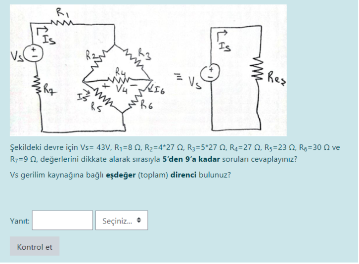 RI
Is
Vs
Res
Ry
HI6
Vs
Şekildeki devre için Vs= 43V, R1=8 N, R2=4*27 Q, R3=5*27 N, R4=27 N, Rs=23 N, Rg=30 N ve
R7=9 0, değerlerini dikkate alarak sırasıyla 5'den 9'a kadar soruları cevaplayınız?
Vs gerilim kaynağına bağlı eşdeğer (toplam) direnci bulunuz?
Seçiniz.
Yanıt:
Kontrol et
