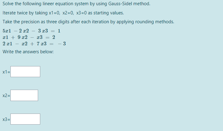 Solve the following lineer equation system by using Gauss-Sidel method.
Iterate twice by taking x1=0, x2=0, x3=0 as starting values.
Take the precision as three digits after each iteration by applying rounding methods.
5r1 — 2 т2
3 x3
1
¤l + 9 x2
x3
2
%3D
2 x1
x2 + 7 x3
- 3
Write the answers below:
x1=
x2=
x3=
