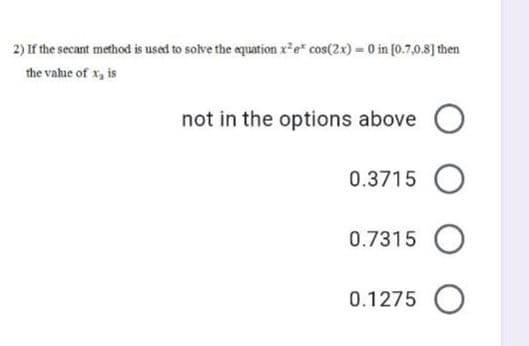 2) If the secant method is used to solve the equation x*e" cos(2x) = 0 in [0.7,0.8] then
the value of x, is
not in the options above
0.3715
0.7315
0.1275 O
