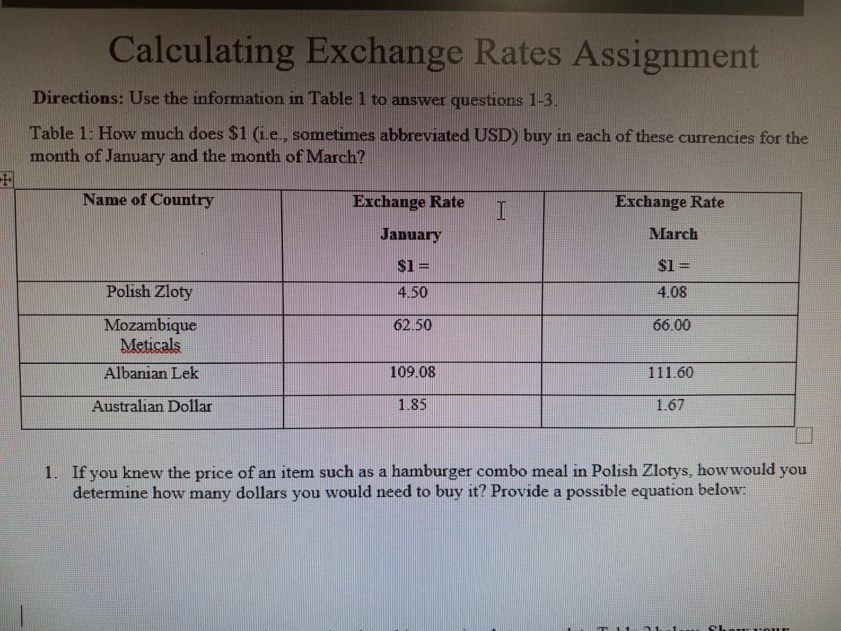 Calculating Exchange Rates Assignment
Directions: Use the information in Table 1 to answer questions 1-3.
Table 1: How much does $1 (Le., sometimes abbreviated USD) buy in each of these currencies for the
month of January and the month of March?
Name of Country
Exchange Rate
Exchange Rate
January
March
S1 =
$1%=
Polish Zloty
4.50
4.08
Mozambique
Meticals
66.00
Albanian Lek
109.08
111.60
Australian Dollar
1.85
1.67
1. If you knew the price of an item such as a hamburger combo meal in Polish Zlotys, howwould you
determine how many dollars you would need to buy it? Provide a possible equation below:
Chow -our
