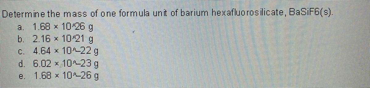 Determine the mass of one formula unit of barium hexafluorosilicate, BaSiF6(s).
a. 1,68 x 1026 g
b. 2.16 x 1021 g
c. 4.64 x 10-22 g
d. 6.02 x 10-23 g
1.68 x 10^-26 g
e.
