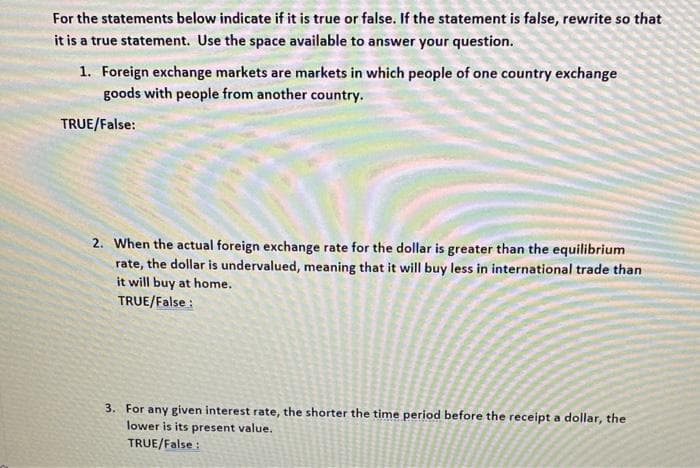 For the statements below indicate if it is true or false. If the statement is false, rewrite so that
it is a true statement. Use the space available to answer your question.
1. Foreign exchange markets are markets in which people of one country exchange
goods with people from another country.
TRUE/False:
2. When the actual foreign exchange rate for the dollar is greater than the equilibrium
rate, the dollar is undervalued, meaning that it will buy less in international trade than
it will buy at home.
TRUE/False :
3. For any given interest rate, the shorter the time period before the receipt a dollar, the
lower is its present value.
TRUE/False :
