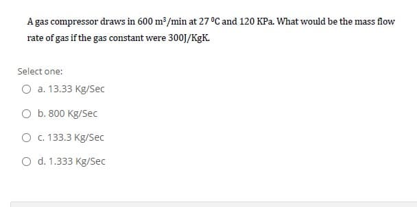 A gas compressor draws in 600 m³/min at 27 °C and 120 KPa. What would be the mass flow
rate of gas if the gas constant were 300J/KgK.
Select one:
O a. 13.33 Kg/Sec
O b. 800 Kg/Sec
O c. 133.3 Kg/Sec
O d. 1.333 Kg/Sec
