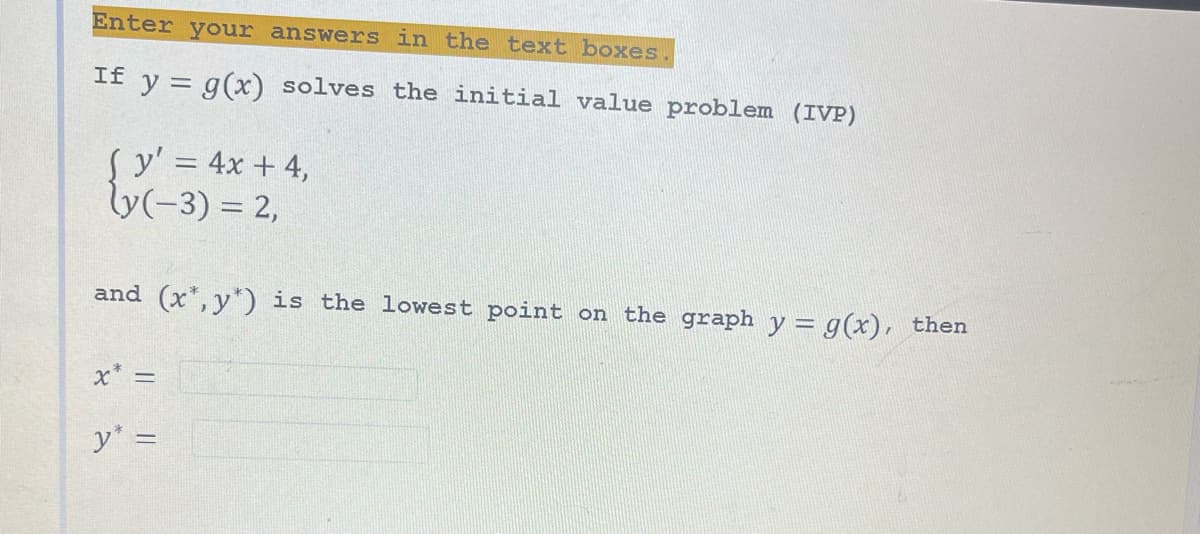 Enter your answers in the text boxes.
If y = g(x) solves the initial value problem (IVP)
Sy' = 4x + 4,
ly(-3) = 2,
and (x, y) is the lowest point on the graph y = g(x), then
x* =
y* =