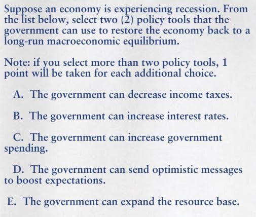 Suppose an economy is experiencing recession. From
the list below, select two (2) policy tools that the
government can use to restore the economy back to a
Îong-run macroeconomic equilibrium.
Note: if you select more than two policy tools, 1
point will be taken for each additional choice.
A. The government can decrease income taxes.
B. The government can increase interest rates.
C. The government can increase government
spending.
D. The government can send optimistic messages
to boost expectations.
E. The government can expand the resource base.
