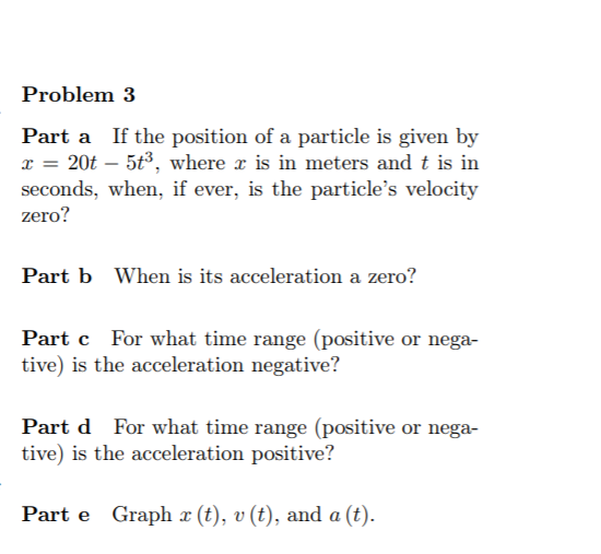 Problem 3
If the position of a particle is given by
x = 20t – 5t3, where a is in meters and t is in
seconds, when, if ever, is the particle's velocity
zero?
Part b When is its acceleration a zero?
Part c For what time range (positive or nega-
tive) is the acceleration negative?
Part d For what time range (positive or nega-
tive) is the acceleration positive?
Part e Graph x (t), v (t), and a (t).
