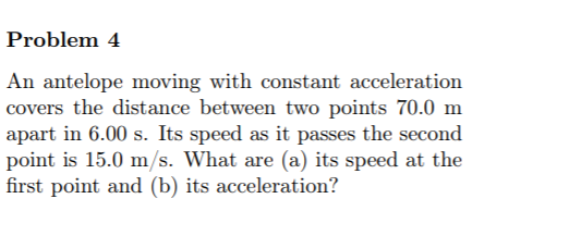 Problem 4
An antelope moving with constant acceleration
covers the distance between two points 70.0 m
apart in 6.00 s. Its speed as it passes the second
point is 15.0 m/s. What are (a) its speed at the
first point and (b) its acceleration?
