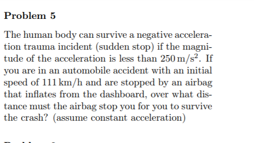 Problem 5
The human body can survive a negative accelera-
tion trauma incident (sudden stop) if the magni-
tude of the acceleration is less than 250 m/s². If
you are in an automobile accident with an initial
speed of 111 km/h and are stopped by an airbag
that inflates from the dashboard, over what dis-
tance must the airbag stop you for you to survive
the crash? (assume constant acceleration)
