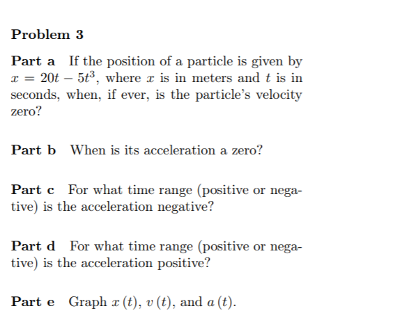 Problem 3
Part a If the position of a particle is given by
x = 20t – 5t3, where x is in meters and t is in
seconds, when, if ever, is the particle's velocity
zero?
Part b When is its acceleration a zero?
Part c For what time range (positive or nega-
tive) is the acceleration negative?
Part d For what time range (positive or nega-
tive) is the acceleration positive?
Part e Graph x (t), v (t), and a (t).
