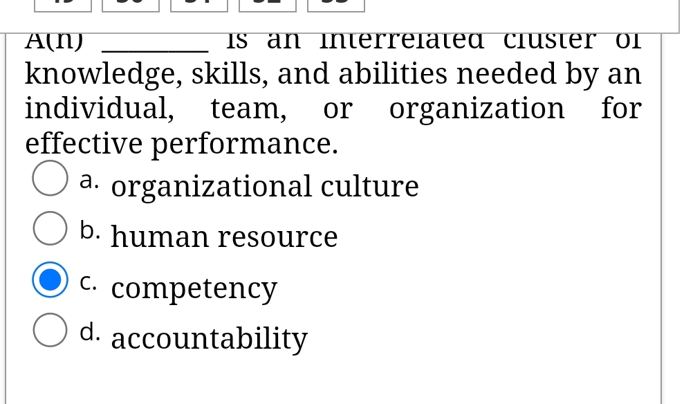 A(N)
IS an Interrelated Cluster ol
knowledge, skills, and abilities needed by an
individual,
effective performance.
a. organizational culture
team,
or
organization
for
b. human resource
C.
competency
d. accountability
