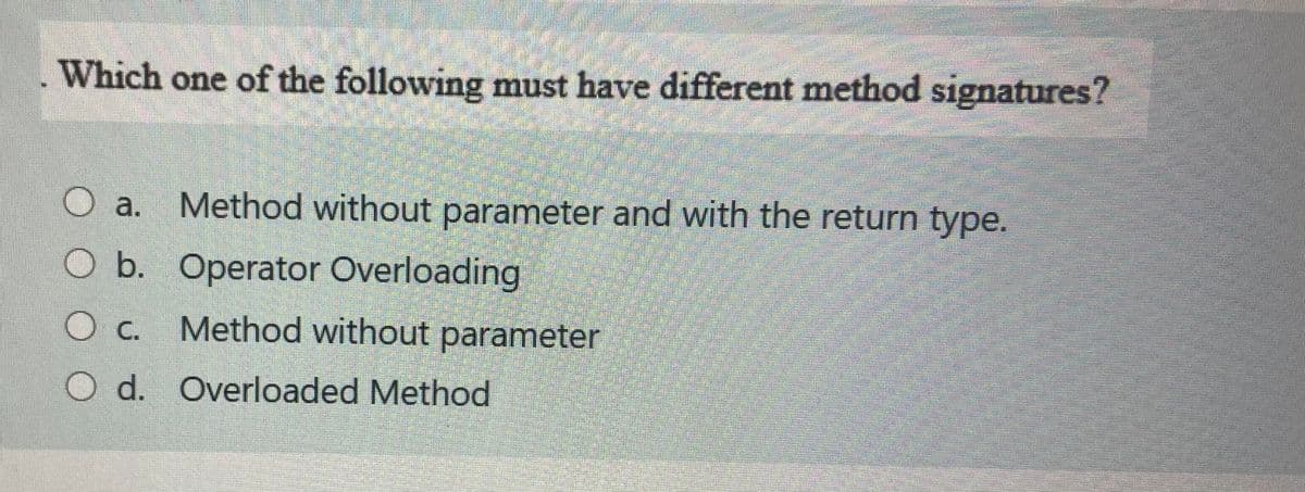 Which one of the following must have different method signatures?
O a. Method without parameter and with the return type.
Ob. Operator Overloading
Oc. Method without parameter
O d. Overloaded Method
