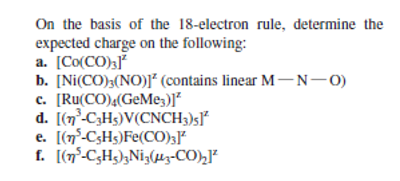 On the basis of the 18-electron rule, determine the
expected charge on the following:
a. [Co(CO)3]
b. [Ni(CO);(NO)J* (contains linear M-N-0)
c. [Ru(CO),(GeMe;)]*
d. [(n-C3H5)V(CNCH3)5J*
e. [(n°-C3H5)Fe(CO)3J*
f. [(n°-C;H3);Ni;(lz-CO),]²
