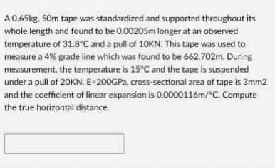 A0.65kg. 50m tape was standardized and supported throughout its
whole length and found to be 0.00205m longer at an observed
temperature of 31.8 C and a pull of 10KN. This tape was used to
measure a 4% grade line which was found to be 662.702m. During
measurement, the temperature is 15°C and the tape is suspended
under a pull of 20KN. E-200GPA, cross-sectional area of tape is 3mm2
and the coefficient of linear expansion is 0.0000116m/"C Compute
the true horizontal distance.
