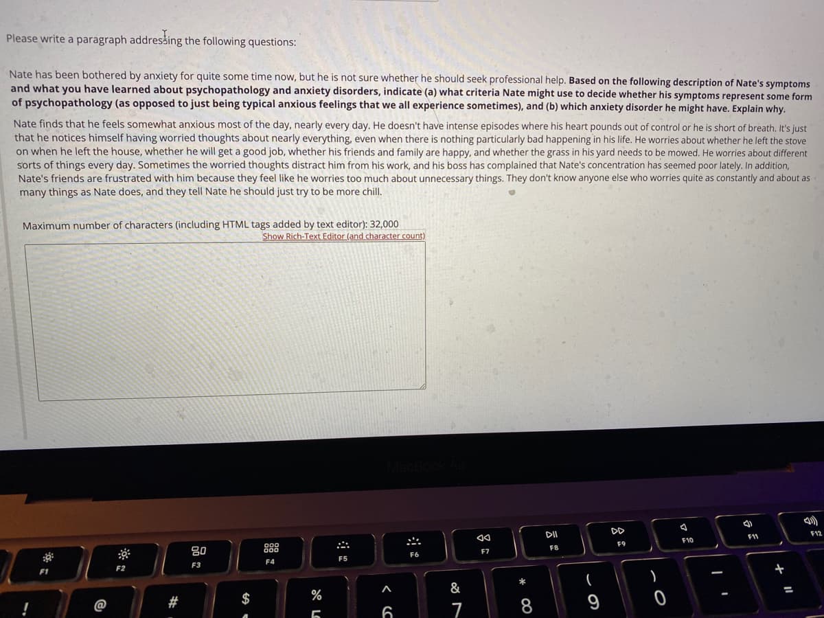 Please write a paragraph addressing the following questions:
Nate has been bothered by anxiety for quite some time now, but he is not sure whether he should seek professional help. Based on the following description of Nate's symptoms
and what you have learned about psychopathology and anxiety disorders, indicate (a) what criteria Nate might use to decide whether his symptoms represent some form
of psychopathology (as opposed to just being typical anxious feelings that we all experience sometimes), and (b) which anxiety disorder he might have. Explain why.
Nate finds that he feels somewhat anxious most of the day, nearly every day. He doesn't have intense episodes where his heart pounds out of control or he is short of breath. It's just
that he notices himself having worried thoughts about nearly everything, even when there is nothing particularly bad happening in his life. He worries about whether he left the stove
on when he left the house, whether he will get a good job, whether his friends and family are happy, and whether the grass in his yard needs to be mowed. He worries about different
sorts of things every day. Sometimes the worried thoughts distract him from his work, and his boss has complained that Nate's concentration has seemed poor lately. In addition,
Nate's friends are frustrated with him because they feel like he worries too much about unnecessary things. They don't know anyone else who worries quite as constantly and about as
many things as Nate does, and they tell Nate he should just try to be more chill.
Maximum number of characters (including HTML tags added by text editor): 32,000
Show Rich-Text Editor (and character count)
D
DII
F12
F11
F10
F9
80
888
F8
F7
F6
F5
F4
F3
F2
F1
*
A
&
#
$
%
9
!
@
6
7
* CO
吕:
