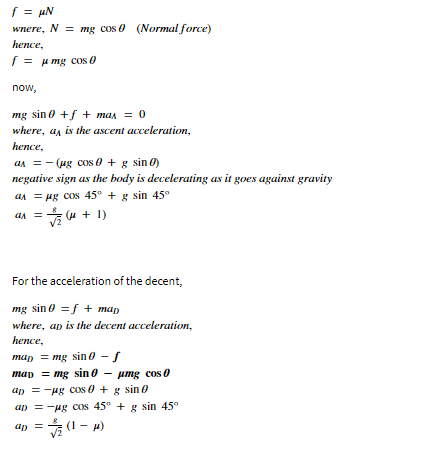 f = µN
wnere, N = mg cos 0 (Normal force)
hence,
f = u mg cos 0
now,
mg sin 0 +f + man = 0
where, a, is the ascent acceleration,
hence,
an = - (ug cos 0 + g sin Ø)
negative sign as the body is decelerating as it goes against gravity
an = ug cos 45° + g sin 45°
(u + 1)
For the acceleration of the decent,
mg sin 0 =f + man
where, ap is the decent acceleration,
hence,
map = mg sin 0 - f
map = mg sin 0 - umg cos 0
ap = -ug Cos 0 + g sin 0
ap = -ug Cos 45° + g sin 45°
(1 – )
up =
