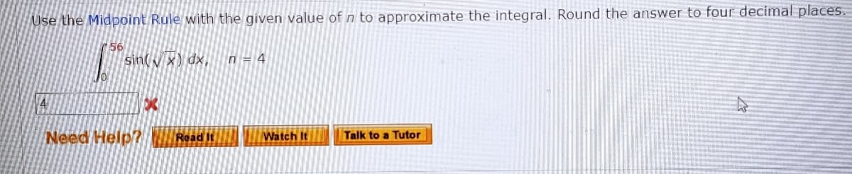 Use the Midpoint Rule with the given value of n to approximate the integral. Round the answer to four decimal places
sin(y x) dx,
n = 4
Need Help? Read It
Watch It
Talk to a Tutor
