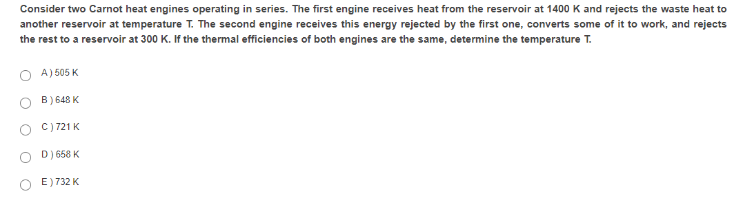 Consider two Carnot heat engines operating in series. The first engine receives heat from the reservoir at 1400 K and rejects the waste heat to
another reservoir at temperature T. The second engine receives this energy rejected by the first one, converts some of it to work, and rejects
the rest to a reservoir at 300 K. If the thermal efficiencies of both engines are the same, determine the temperature T.
O A) 505 K
B) 648 K
C) 721 K
D) 658 K
E) 732 K
