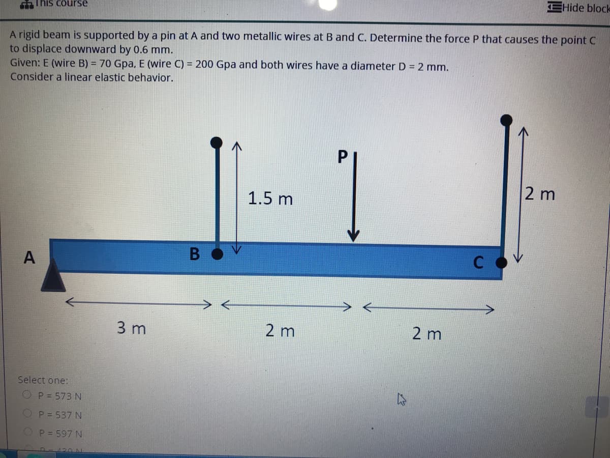 EHide block
This course
A rigid beam is supported by a pin at A and two metallic wires at B and C. Determine the force P that causes the point C
to displace downward by 0.6 mm.
Given: E (wire B) = 70 Gpa, E (wire C) = 200 Gpa and both wires have a diameter D = 2 mm.
Consider a linear elastic behavior.
2 m
1.5 m
A
3 m
2 m
2 m
Select one:
O P = 573 N
P = 537 N
P = 597 N
420 N.
