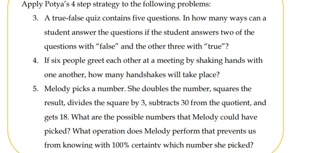 Apply Potya's 4 step strategy to the following problems:
3. A true-false quiz contains five questions. In how many ways can a
student answer the questions if the student answers two of the
questions with “false" and the other three with "true"?
4. If six people greet each other at a meeting by shaking hands with
one another, how many handshakes will take place?
5. Melody picks a number. She doubles the number, squares the
result, divides the square by 3, subtracts 30 from the quotient, and
gets 18. What are the possible numbers that Melody could have
picked? What operation does Melody perform that prevents us
from knowing with 100% certainty which number she picked?
