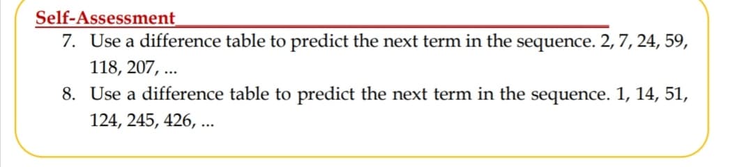 Self-Assessment
7. Use a difference table to predict the next term in the sequence. 2, 7, 24, 59,
118, 207, ...
8. Use a difference table to predict the next term in the sequence. 1, 14, 51,
124, 245, 426, ...
