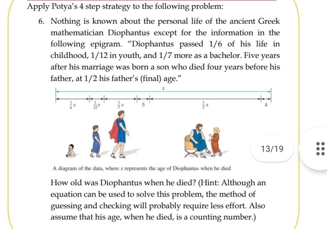 Apply Potya's 4 step strategy to the following problem:
6. Nothing is known about the personal life of the ancient Greek
mathematician Diophantus except for the information in the
following epigram. “Diophantus passed 1/6 of his life in
childhood, 1/12 in youth, and 1/7 more as a bachelor. Five years
after his marriage was born a son who died four years before his
father, at 1/2 his father's (final) age."
13/19
A diagram of the data, where x represents the age of Diophantus when he died
How old was Diophantus when he died? (Hint: Although an
equation can be used to solve this problem, the method of
guessing and checking will probably require less effort. Also
when he died, is a counting number.)
assume that his
age,

